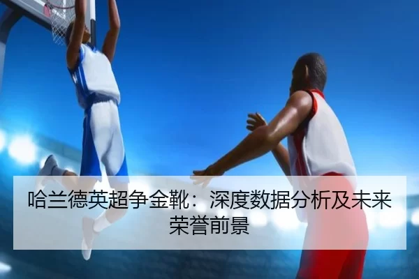 哈兰德英超争金靴：深度数据分析及未来荣誉前景